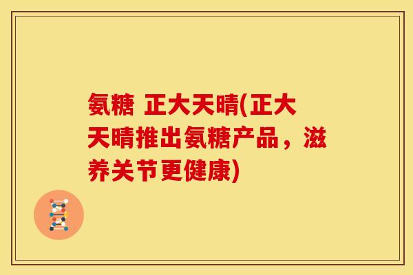 氨糖 正大天晴(正大天晴推出氨糖产品，滋养关节更健康)