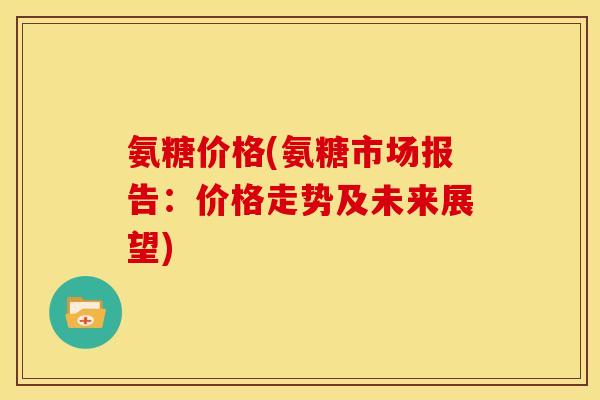 氨糖价格(氨糖市场报告：价格走势及未来展望)