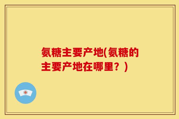 氨糖主要产地(氨糖的主要产地在哪里？)