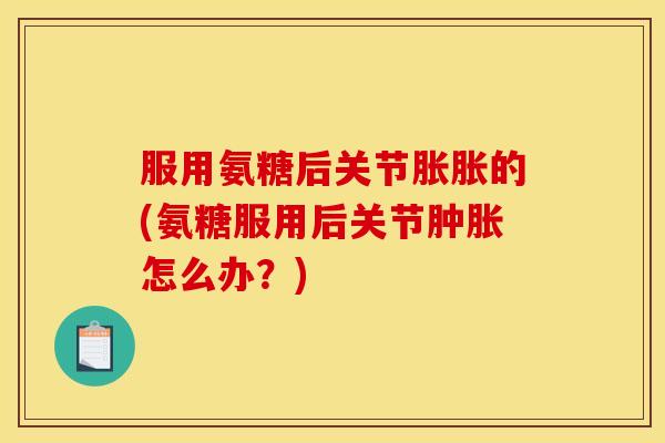 服用氨糖后关节胀胀的(氨糖服用后关节肿胀怎么办？)