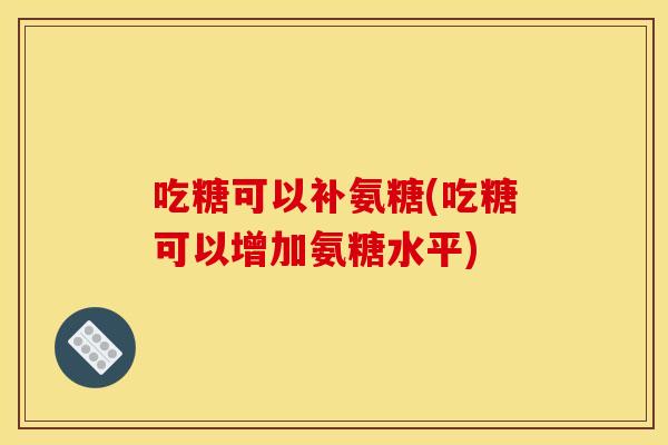 吃糖可以补氨糖(吃糖可以增加氨糖水平)