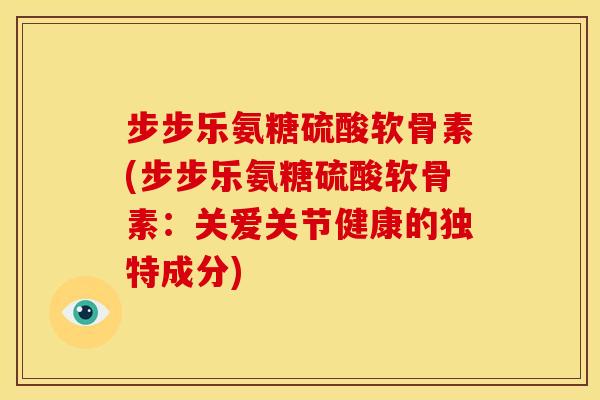 步步乐氨糖硫酸软骨素(步步乐氨糖硫酸软骨素：关爱关节健康的独特成分)