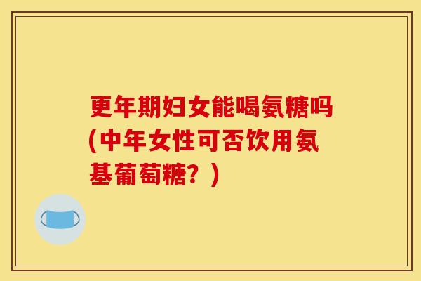 更年期妇女能喝氨糖吗(中年女性可否饮用氨基葡萄糖？)