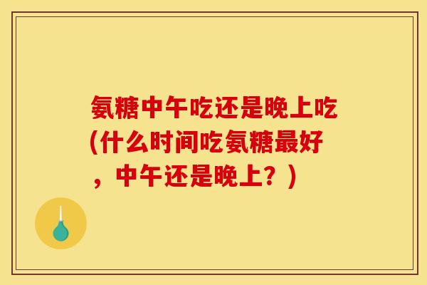 氨糖中午吃还是晚上吃(什么时间吃氨糖最好，中午还是晚上？)