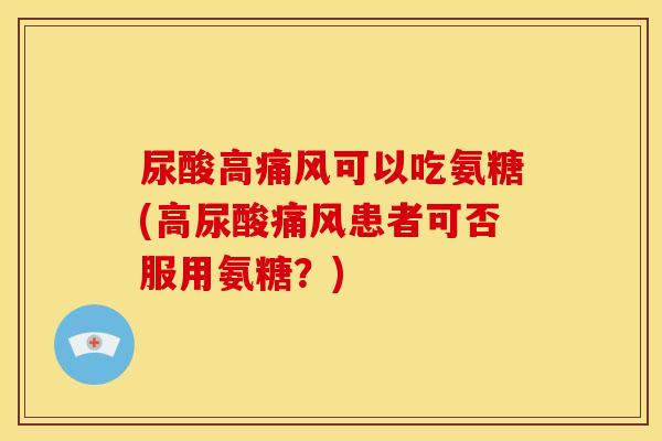 尿酸高痛风可以吃氨糖(高尿酸痛风患者可否服用氨糖？)