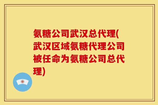 氨糖公司武汉总代理(武汉区域氨糖代理公司被任命为氨糖公司总代理)