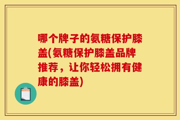 哪个牌子的氨糖保护膝盖(氨糖保护膝盖品牌推荐，让你轻松拥有健康的膝盖)