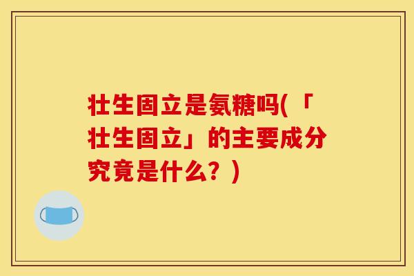 壮生固立是氨糖吗(「壮生固立」的主要成分究竟是什么？)