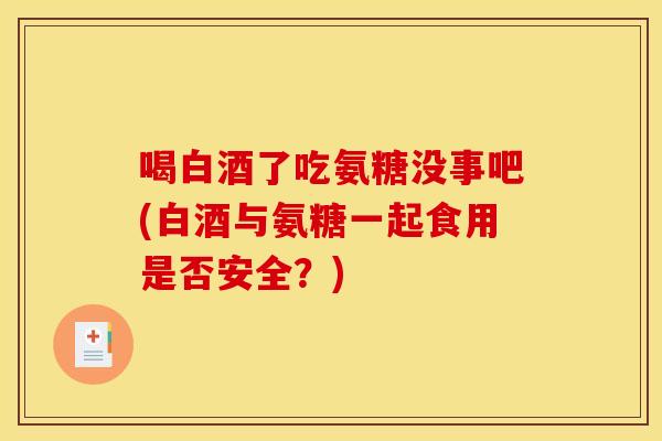 喝白酒了吃氨糖没事吧(白酒与氨糖一起食用是否安全？)