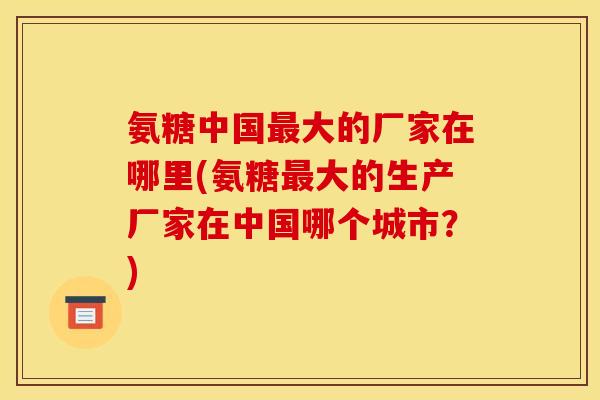 氨糖中国最大的厂家在哪里(氨糖最大的生产厂家在中国哪个城市？)