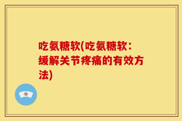 吃氨糖软(吃氨糖软：缓解关节疼痛的有效方法)