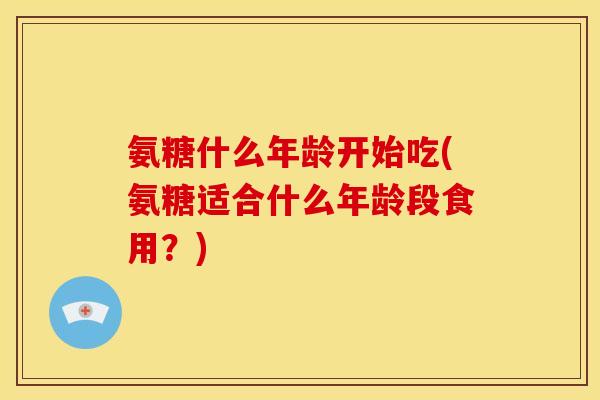 氨糖什么年龄开始吃(氨糖适合什么年龄段食用？)
