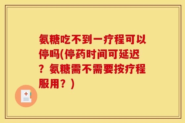 氨糖吃不到一疗程可以停吗(停药时间可延迟？氨糖需不需要按疗程服用？)