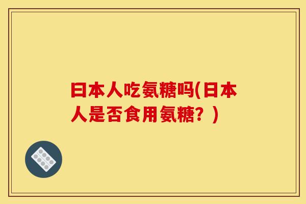 曰本人吃氨糖吗(日本人是否食用氨糖？)
