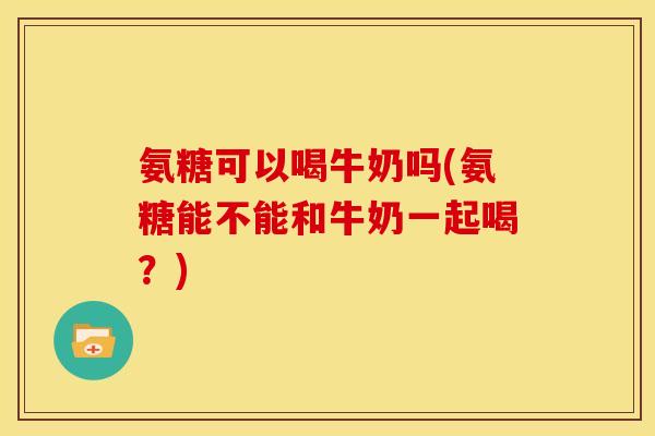 氨糖可以喝牛奶吗(氨糖能不能和牛奶一起喝？)