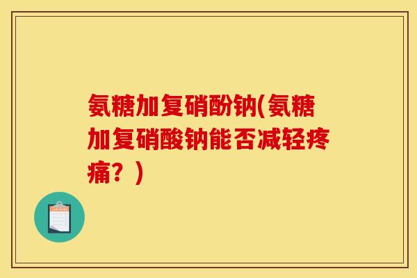 氨糖加复硝酚钠(氨糖加复硝酸钠能否减轻疼痛？)