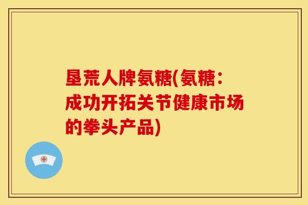 垦荒人牌氨糖(氨糖：成功开拓关节健康市场的拳头产品)
