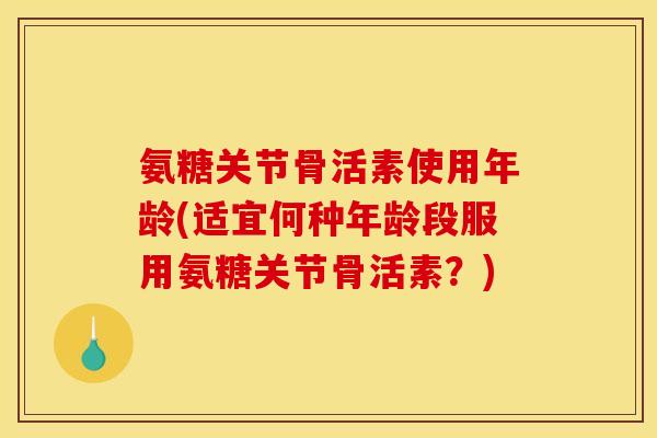 氨糖关节骨活素使用年龄(适宜何种年龄段服用氨糖关节骨活素？)
