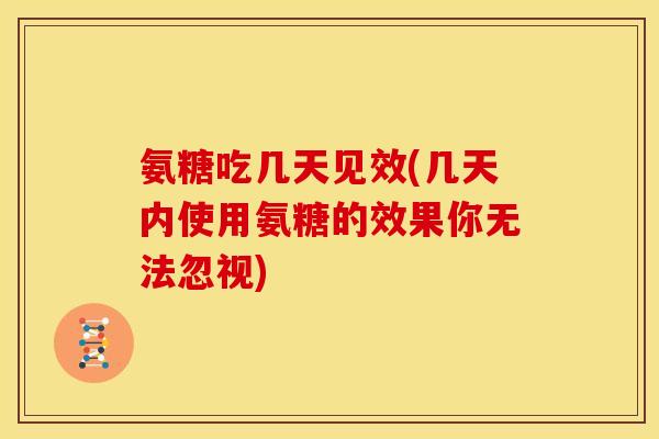 氨糖吃几天见效(几天内使用氨糖的效果你无法忽视)
