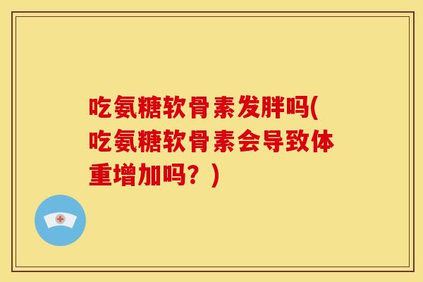吃氨糖软骨素发胖吗(吃氨糖软骨素会导致体重增加吗？)