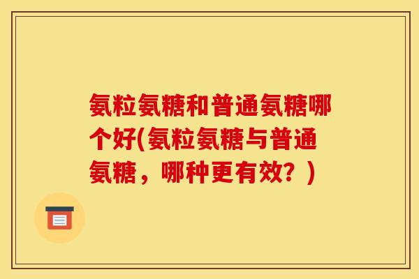 氨粒氨糖和普通氨糖哪个好(氨粒氨糖与普通氨糖，哪种更有效？)
