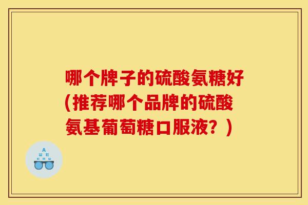 哪个牌子的硫酸氨糖好(推荐哪个品牌的硫酸氨基葡萄糖口服液？)