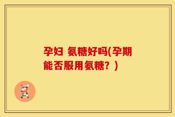 孕妇 氨糖好吗(孕期能否服用氨糖？)