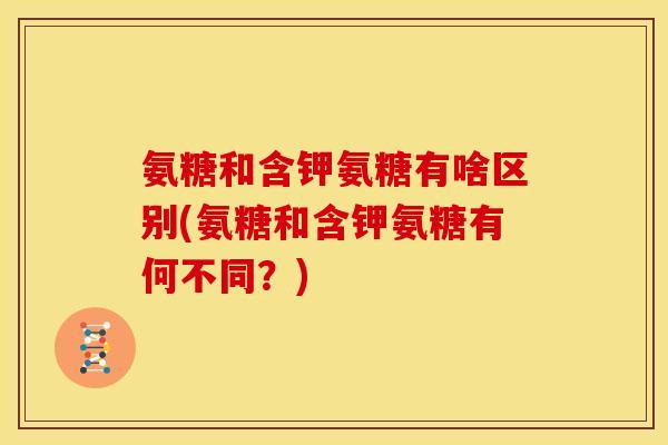 氨糖和含钾氨糖有啥区别(氨糖和含钾氨糖有何不同？)