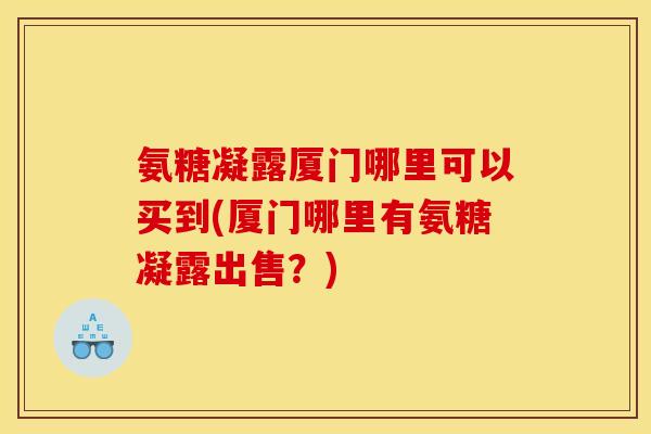 氨糖凝露厦门哪里可以买到(厦门哪里有氨糖凝露出售？)