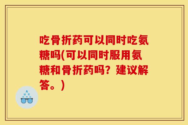 吃骨折药可以同时吃氨糖吗(可以同时服用氨糖和骨折药吗？建议解答。)