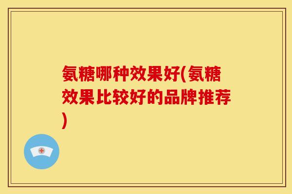 氨糖哪种效果好(氨糖效果比较好的品牌推荐)