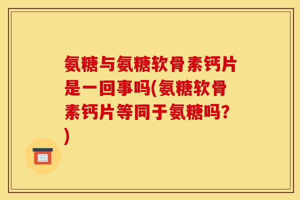 氨糖与氨糖软骨素钙片是一回事吗(氨糖软骨素钙片等同于氨糖吗？)