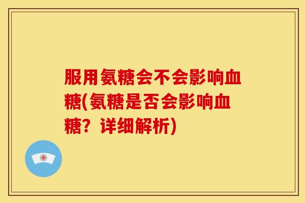 服用氨糖会不会影响血糖(氨糖是否会影响血糖？详细解析)