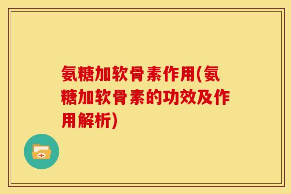 氨糖加软骨素作用(氨糖加软骨素的功效及作用解析)