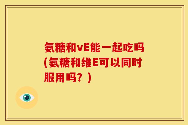 氨糖和vE能一起吃吗(氨糖和维E可以同时服用吗？)
