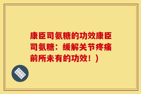 康臣司氨糖的功效康臣司氨糖：缓解关节疼痛前所未有的功效！)