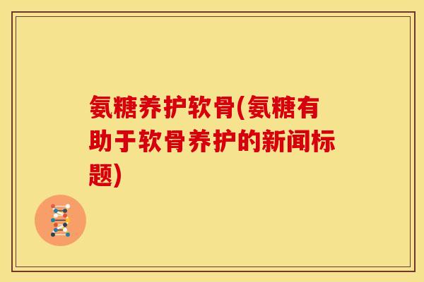 氨糖养护软骨(氨糖有助于软骨养护的新闻标题)