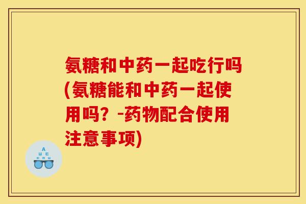 氨糖和中药一起吃行吗(氨糖能和中药一起使用吗？-药物配合使用注意事项)