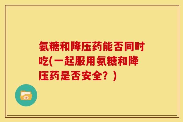 氨糖和降压药能否同时吃(一起服用氨糖和降压药是否安全？)