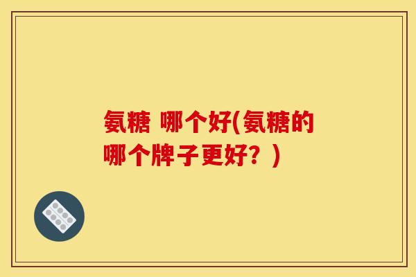 氨糖 哪个好(氨糖的哪个牌子更好？)