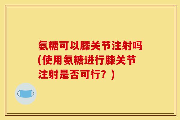 氨糖可以膝关节注射吗(使用氨糖进行膝关节注射是否可行？)