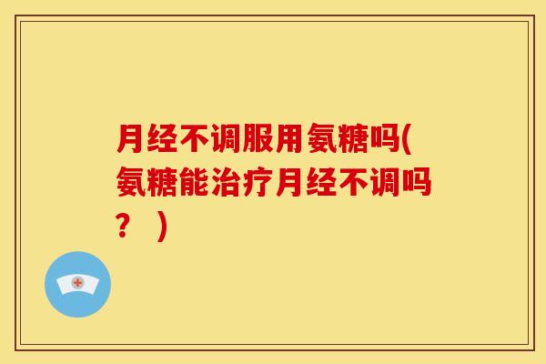 月经不调服用氨糖吗(氨糖能治疗月经不调吗？ )