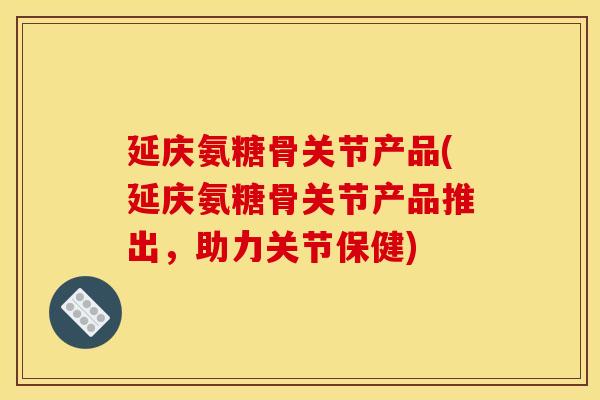 延庆氨糖骨关节产品(延庆氨糖骨关节产品推出，助力关节保健)