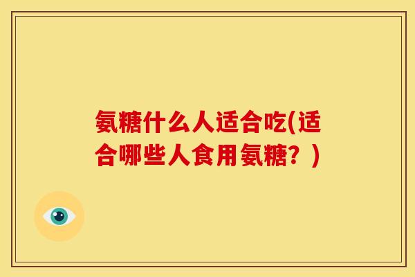 氨糖什么人适合吃(适合哪些人食用氨糖？)