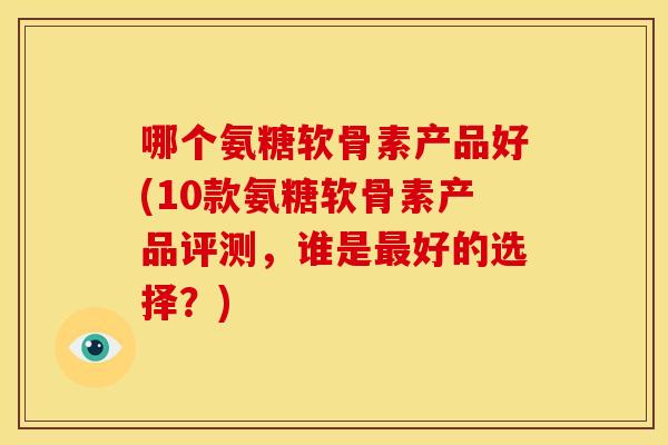 哪个氨糖软骨素产品好(10款氨糖软骨素产品评测，谁是最好的选择？)