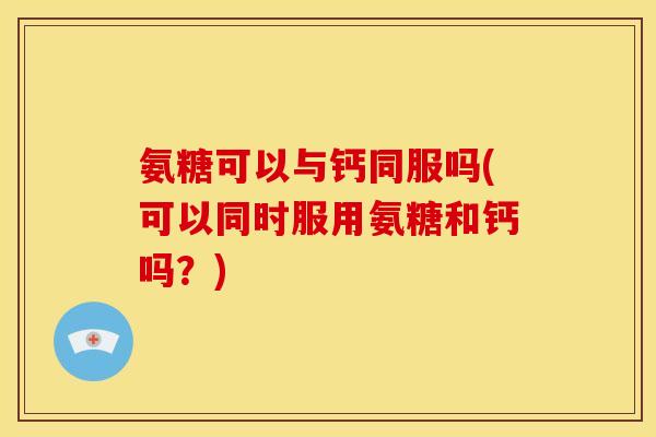 氨糖可以与钙同服吗(可以同时服用氨糖和钙吗？)