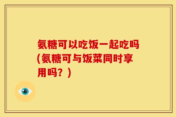 氨糖可以吃饭一起吃吗(氨糖可与饭菜同时享用吗？)