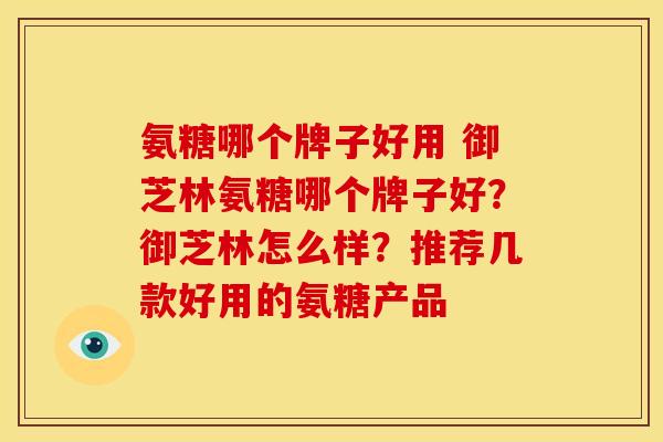 氨糖哪个牌子好用 御芝林氨糖哪个牌子好？御芝林怎么样？推荐几款好用的氨糖产品
