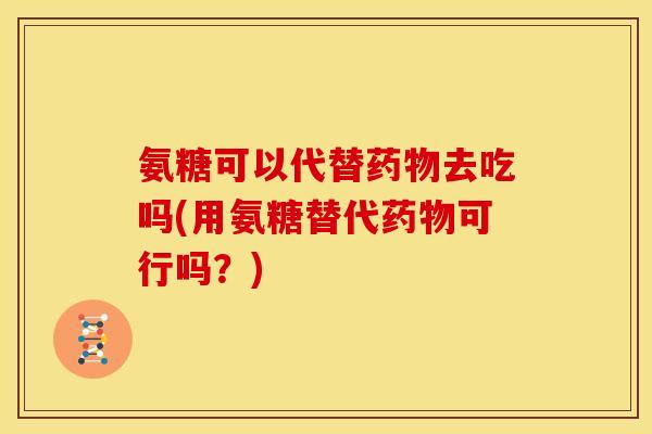 氨糖可以代替药物去吃吗(用氨糖替代药物可行吗？)