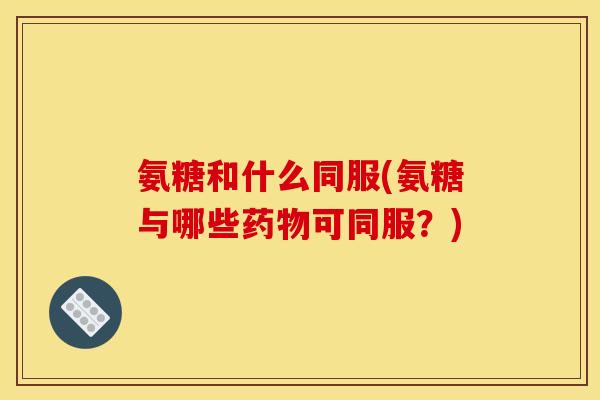 氨糖和什么同服(氨糖与哪些药物可同服？)